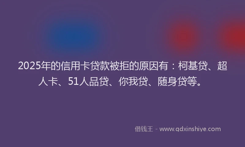 2025年的信用卡贷款被拒的原因有：柯基贷、超人卡、51人品贷、你我贷、随身贷等。