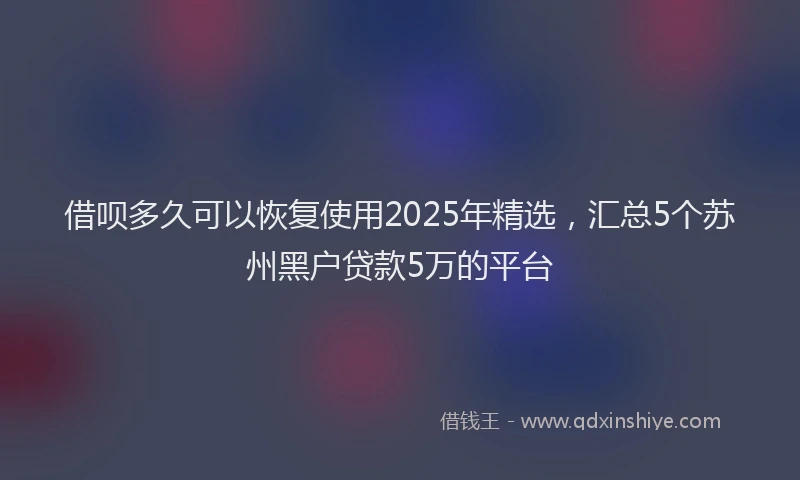 借呗多久可以恢复使用2025年精选，汇总5个苏州黑户贷款5万的平台
