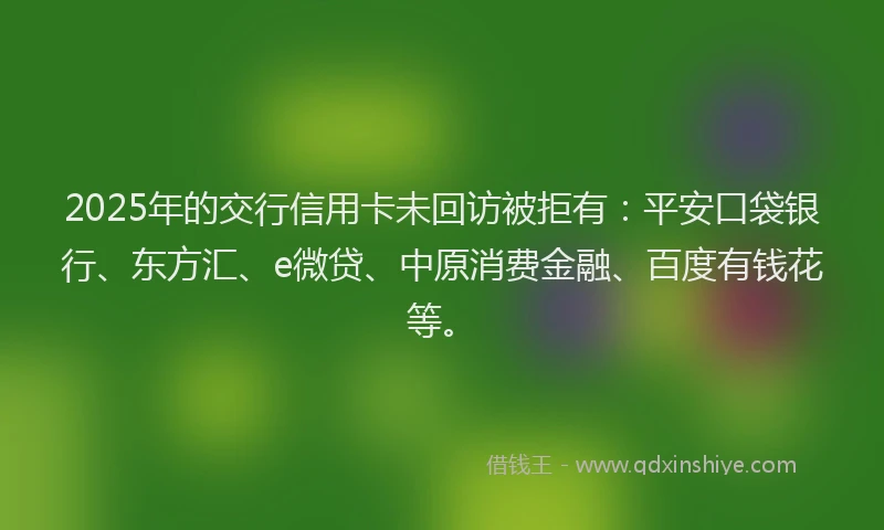 2025年的交行信用卡未回访被拒有：平安口袋银行、东方汇、e微贷、中原消费金融、百度有钱花等。