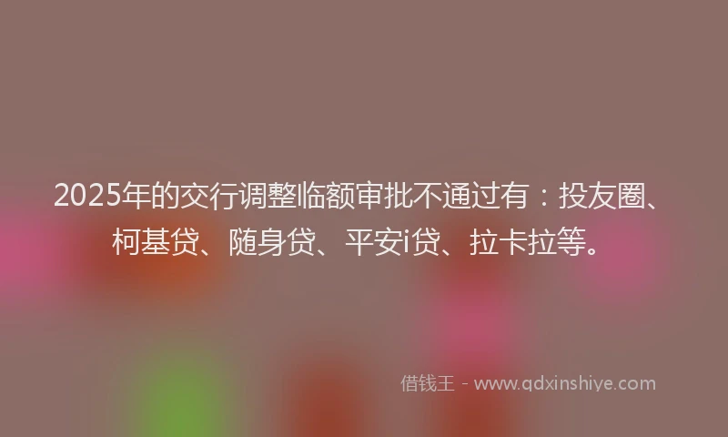 2025年的交行调整临额审批不通过有：投友圈、柯基贷、随身贷、平安i贷、拉卡拉等。