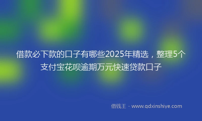 借款必下款的口子有哪些2025年精选，整理5个支付宝花呗逾期万元快速贷款口子