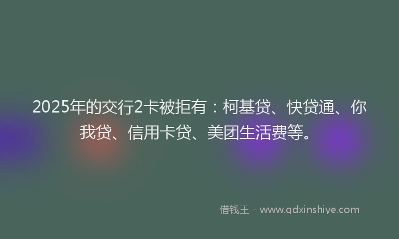2025年的交行2卡被拒有：柯基贷、快贷通、你我贷、信用卡贷、美团生活费等。