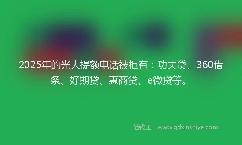 2025年的光大提额电话被拒有：功夫贷、360借条、好期贷、惠商贷、e微贷等。