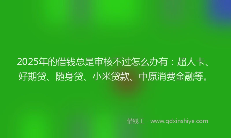 2025年的借钱总是审核不过怎么办有：超人卡、好期贷、随身贷、小米贷款、中原消费金融等。