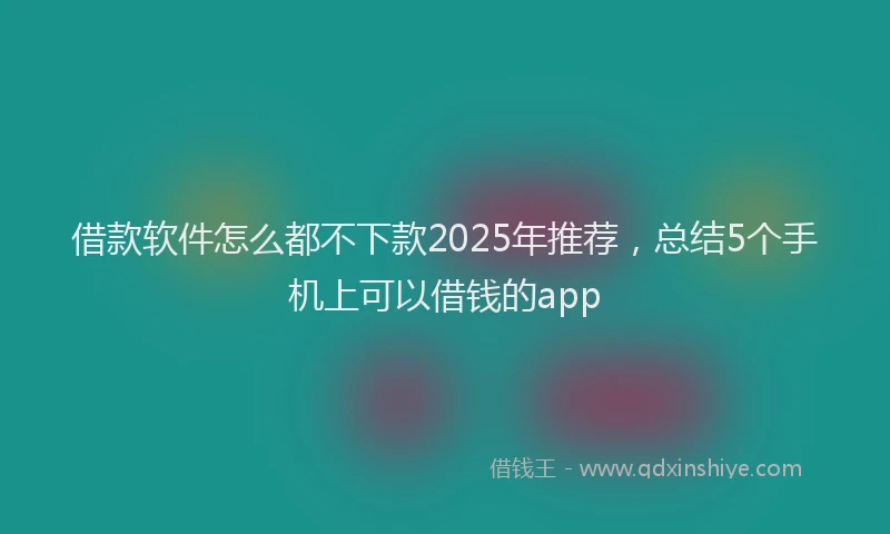 借款软件怎么都不下款2025年推荐，总结5个手机上可以借钱的app