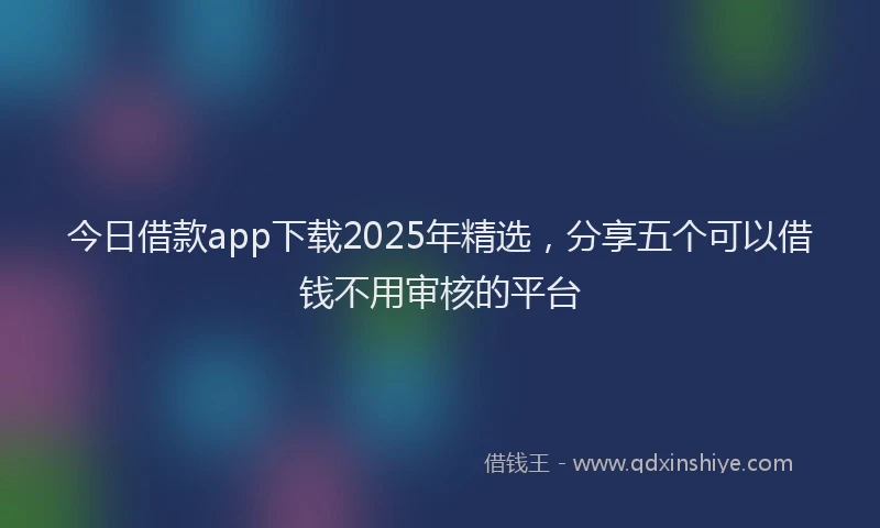 今日借款app下载2025年精选，分享五个可以借钱不用审核的平台