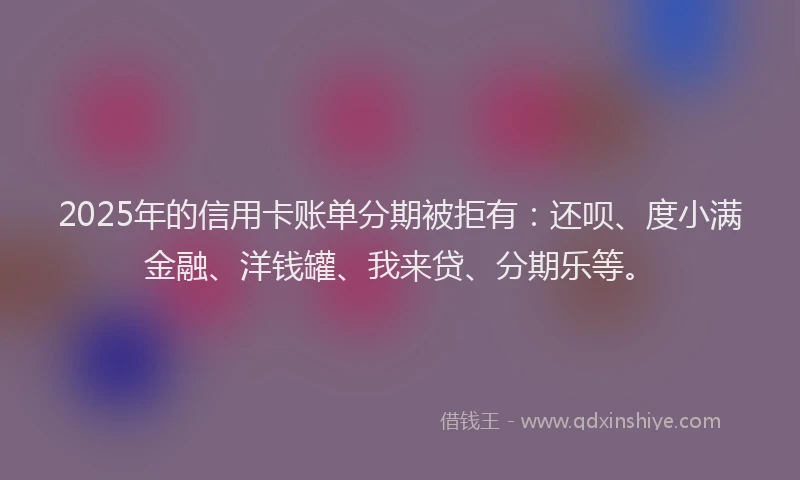 2025年的信用卡账单分期被拒有：还呗、度小满金融、洋钱罐、我来贷、分期乐等。