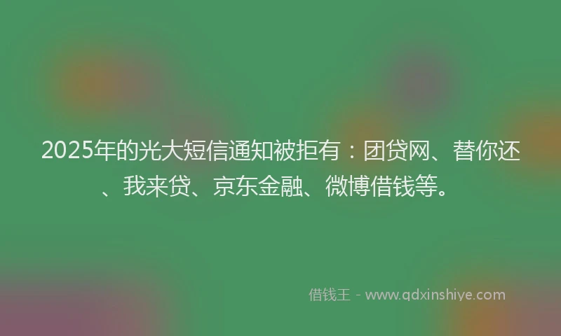 2025年的光大短信通知被拒有：团贷网、替你还、我来贷、京东金融、微博借钱等。