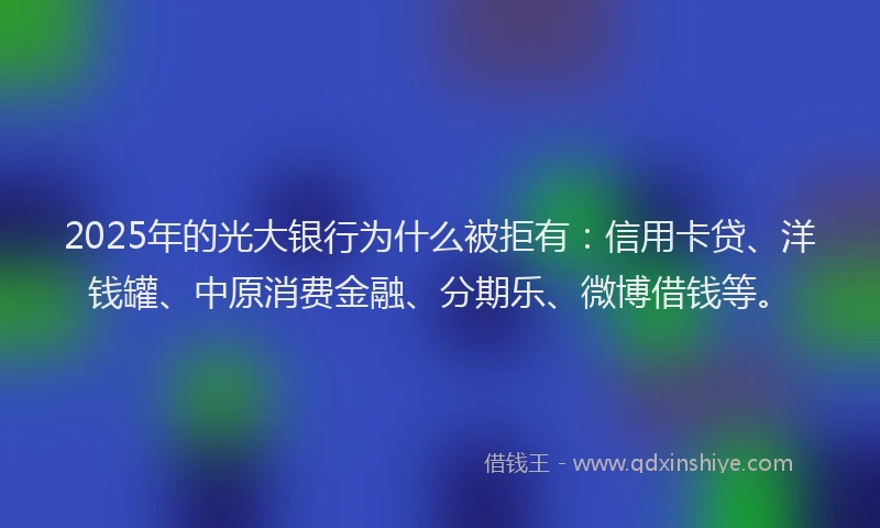 2025年的光大银行为什么被拒有：信用卡贷、洋钱罐、中原消费金融、分期乐、微博借钱等。