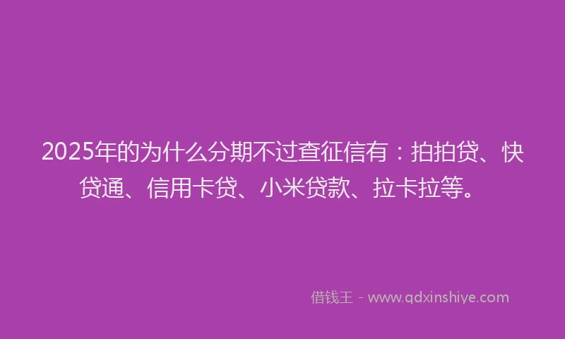 2025年的为什么分期不过查征信有：拍拍贷、快贷通、信用卡贷、小米贷款、拉卡拉等。