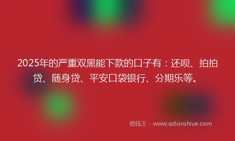 2025年的严重双黑能下款的口子有：还呗、拍拍贷、随身贷、平安口袋银行、分期乐等。