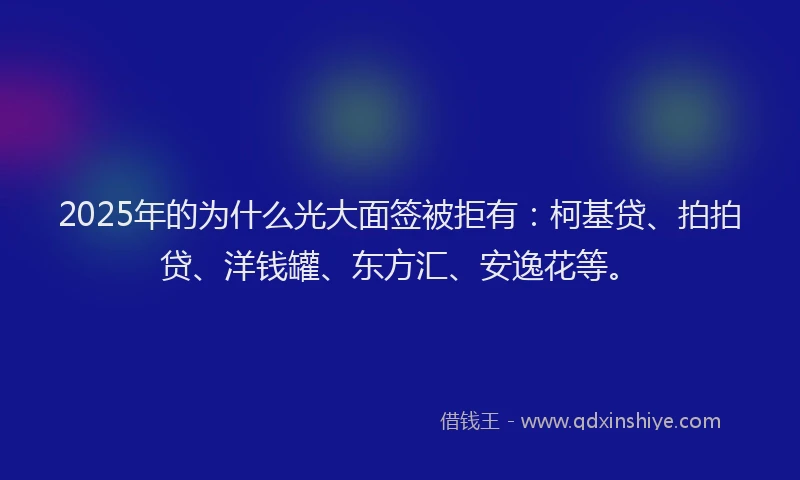 2025年的为什么光大面签被拒有：柯基贷、拍拍贷、洋钱罐、东方汇、安逸花等。