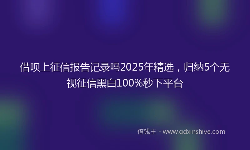 借呗上征信报告记录吗2025年精选，归纳5个无视征信黑白100%秒下平台