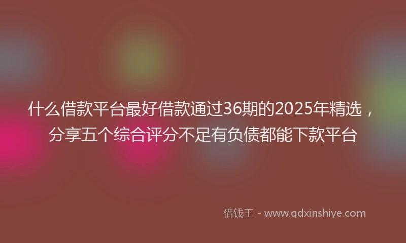 什么借款平台最好借款通过36期的2025年精选，分享五个综合评分不足有负债都能下款平台