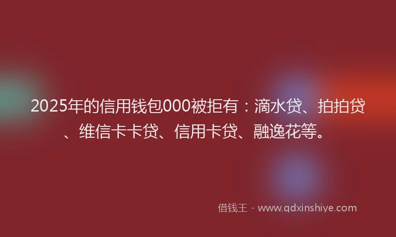 2025年的信用钱包000被拒有：滴水贷、拍拍贷、维信卡卡贷、信用卡贷、融逸花等。