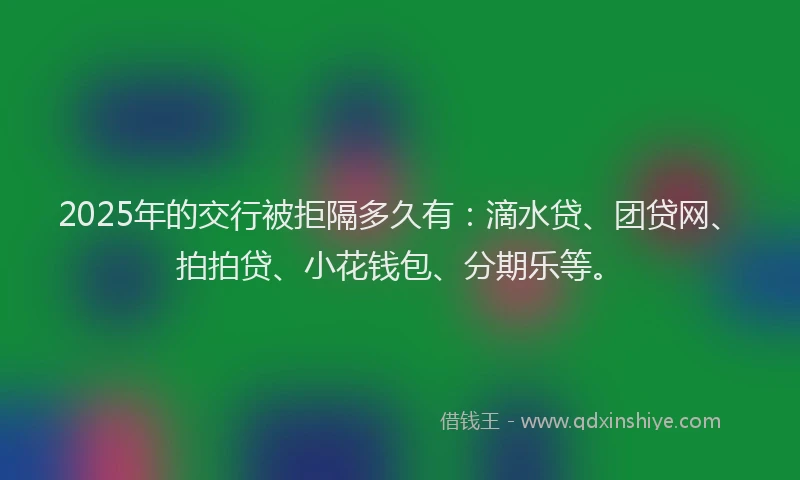 2025年的交行被拒隔多久有：滴水贷、团贷网、拍拍贷、小花钱包、分期乐等。
