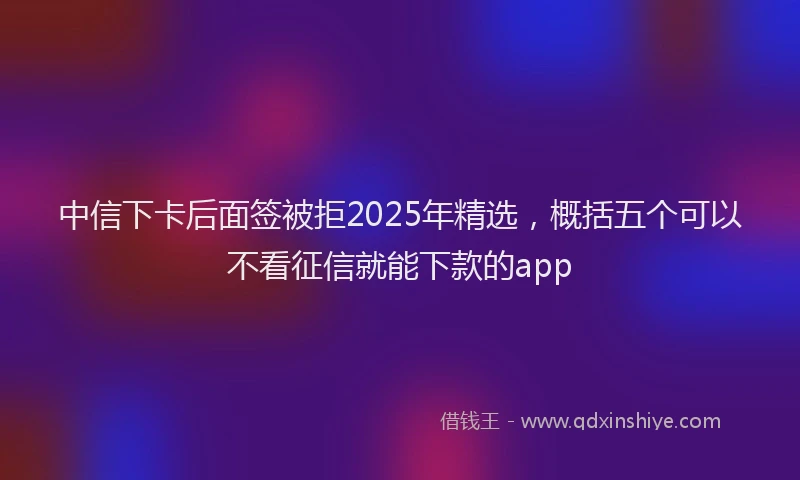 中信下卡后面签被拒2025年精选，概括五个可以不看征信就能下款的app