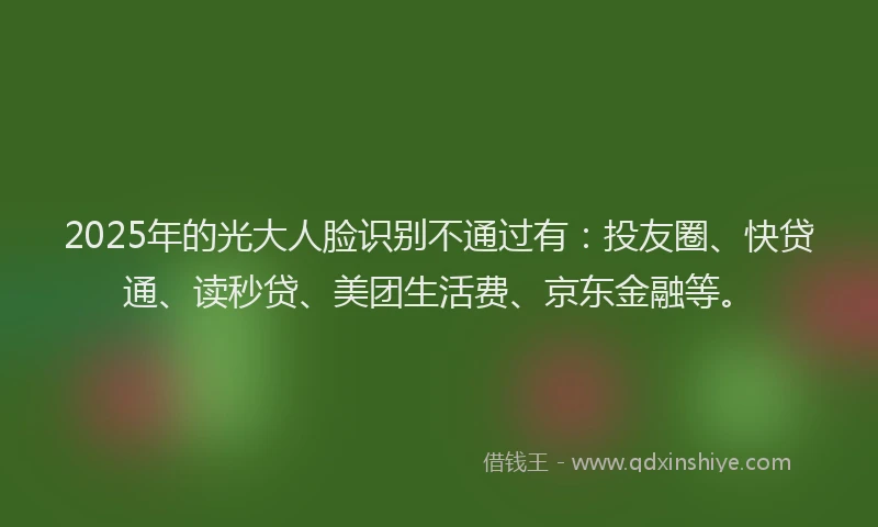 2025年的光大人脸识别不通过有：投友圈、快贷通、读秒贷、美团生活费、京东金融等。