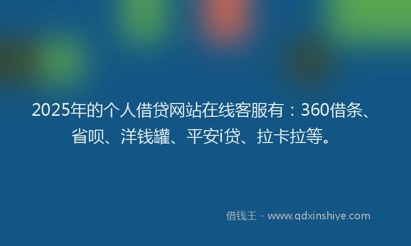 2025年的个人借贷网站在线客服有：360借条、省呗、洋钱罐、平安i贷、拉卡拉等。