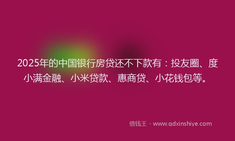 2025年的中国银行房贷还不下款有：投友圈、度小满金融、小米贷款、惠商贷、小花钱包等。