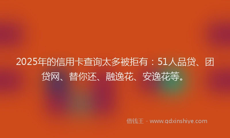 2025年的信用卡查询太多被拒有：51人品贷、团贷网、替你还、融逸花、安逸花等。