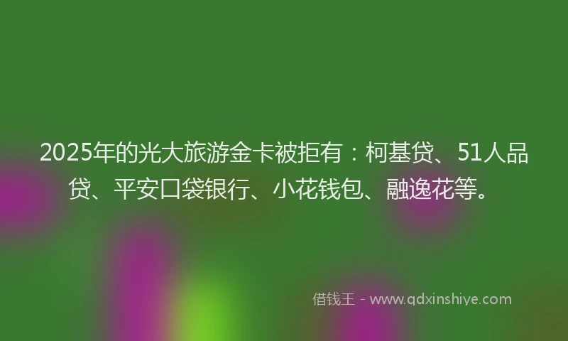 2025年的光大旅游金卡被拒有：柯基贷、51人品贷、平安口袋银行、小花钱包、融逸花等。