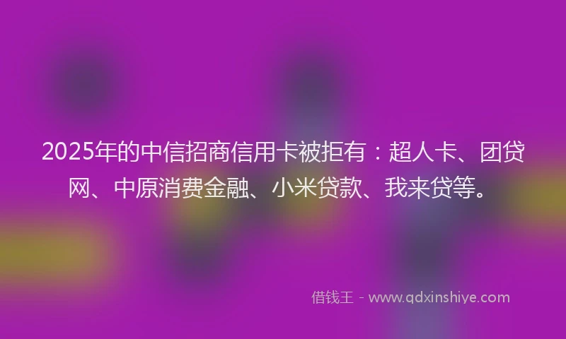 2025年的中信招商信用卡被拒有：超人卡、团贷网、中原消费金融、小米贷款、我来贷等。