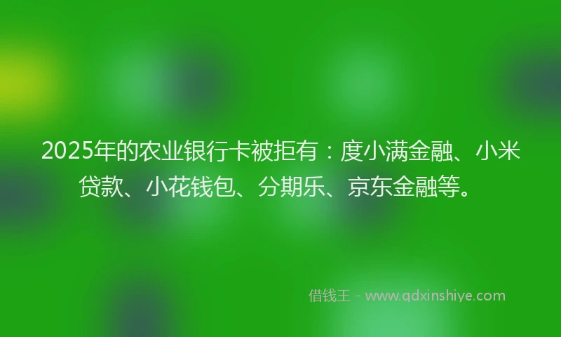 2025年的农业银行卡被拒有：度小满金融、小米贷款、小花钱包、分期乐、京东金融等。