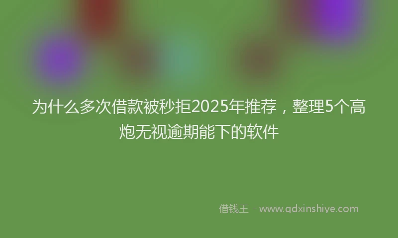 为什么多次借款被秒拒2025年推荐，整理5个高炮无视逾期能下的软件