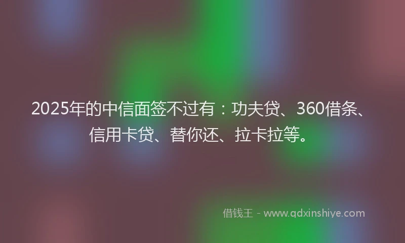 2025年的中信面签不过有：功夫贷、360借条、信用卡贷、替你还、拉卡拉等。