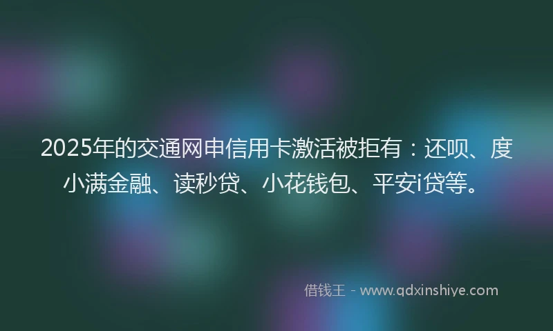 2025年的交通网申信用卡激活被拒有：还呗、度小满金融、读秒贷、小花钱包、平安i贷等。