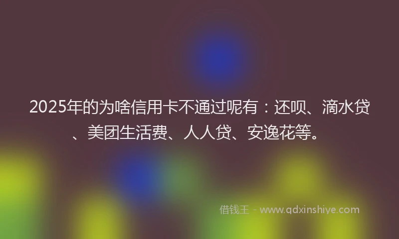 2025年的为啥信用卡不通过呢有：还呗、滴水贷、美团生活费、人人贷、安逸花等。