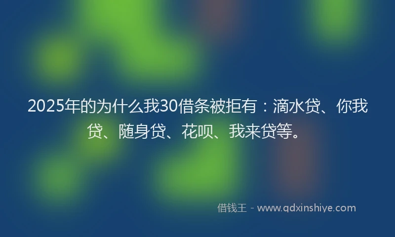 2025年的为什么我30借条被拒有：滴水贷、你我贷、随身贷、花呗、我来贷等。