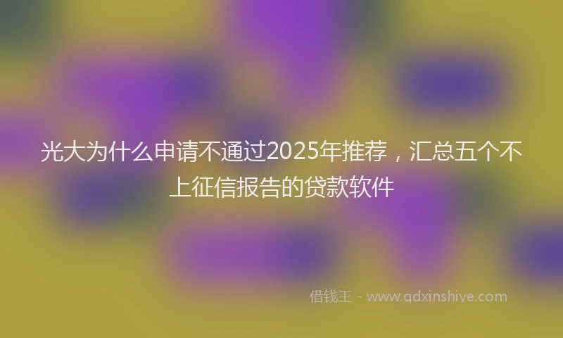 光大为什么申请不通过2025年推荐，汇总五个不上征信报告的贷款软件
