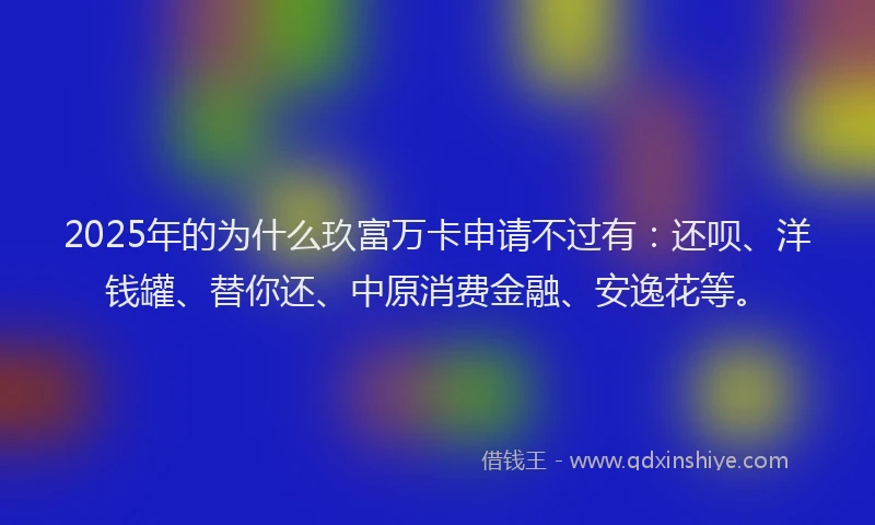 2025年的为什么玖富万卡申请不过有：还呗、洋钱罐、替你还、中原消费金融、安逸花等。