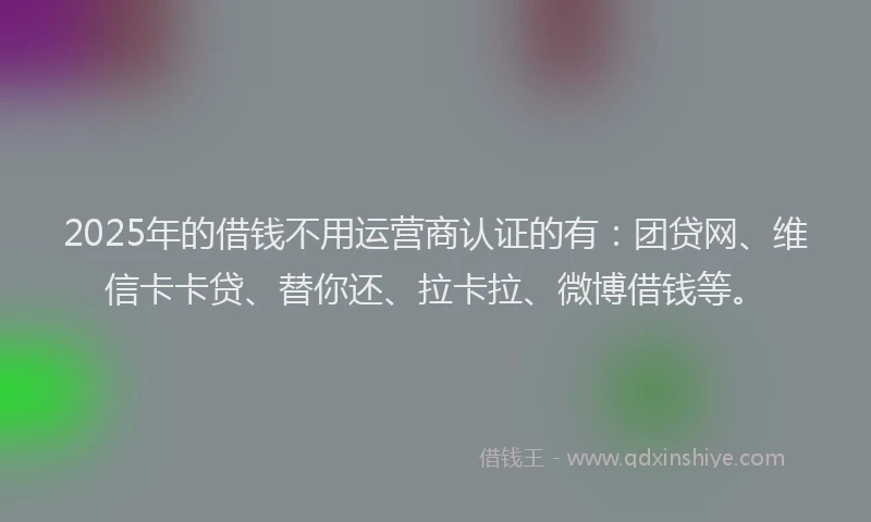 2025年的借钱不用运营商认证的有：团贷网、维信卡卡贷、替你还、拉卡拉、微博借钱等。