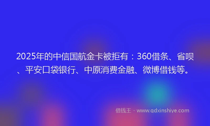 2025年的中信国航金卡被拒有：360借条、省呗、平安口袋银行、中原消费金融、微博借钱等。