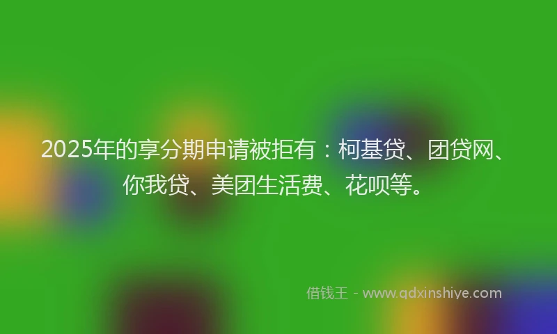 2025年的享分期申请被拒有：柯基贷、团贷网、你我贷、美团生活费、花呗等。