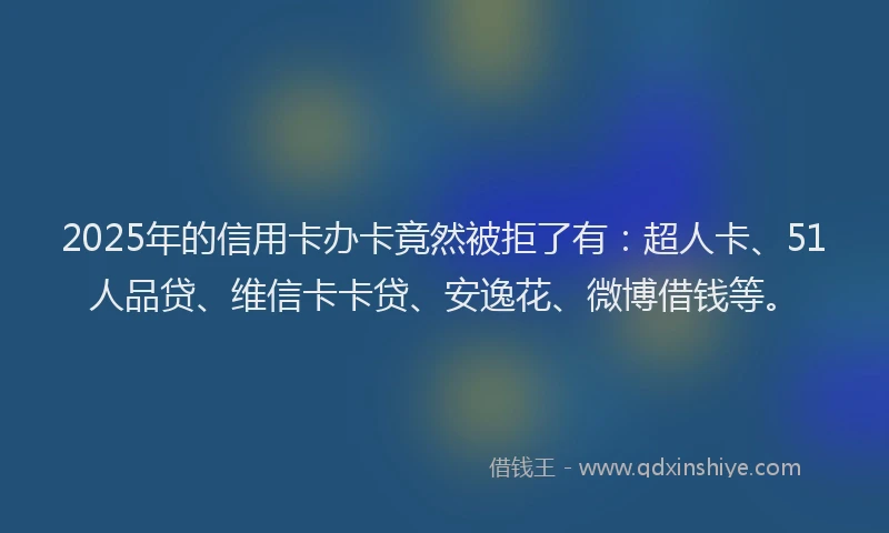 2025年的信用卡办卡竟然被拒了有：超人卡、51人品贷、维信卡卡贷、安逸花、微博借钱等。
