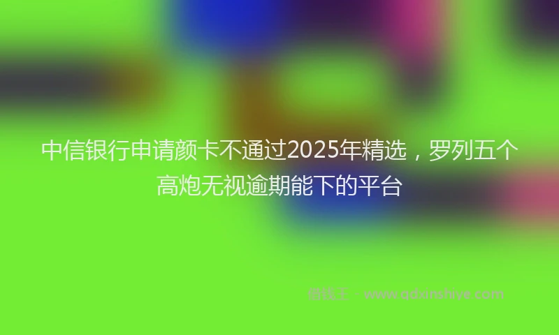 中信银行申请颜卡不通过2025年精选，罗列五个高炮无视逾期能下的平台