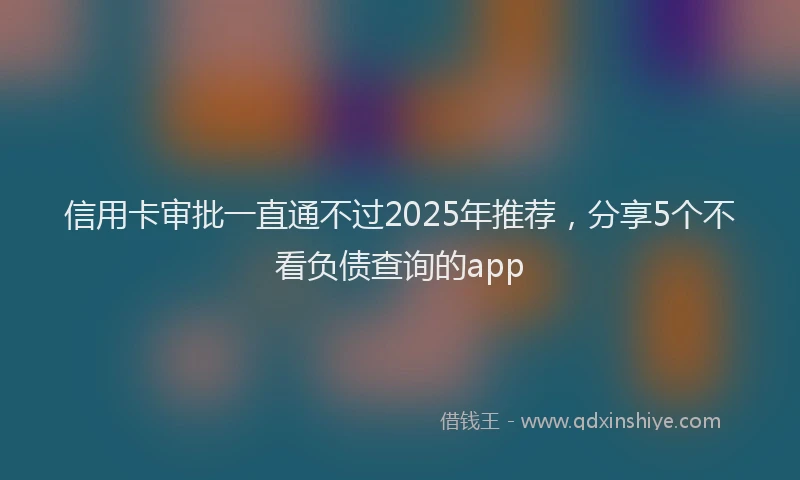 信用卡审批一直通不过2025年推荐，分享5个不看负债查询的app