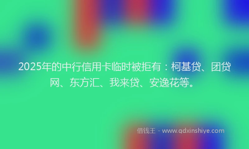2025年的中行信用卡临时被拒有：柯基贷、团贷网、东方汇、我来贷、安逸花等。