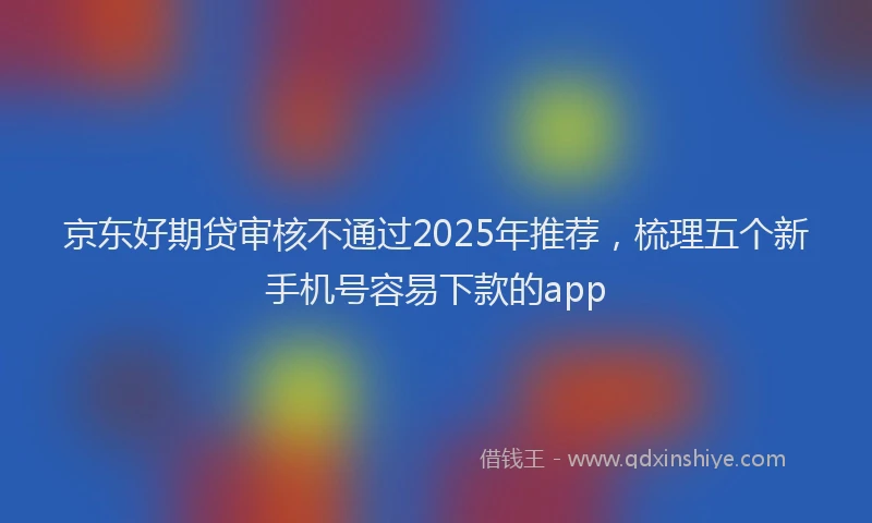 京东好期贷审核不通过2025年推荐，梳理五个新手机号容易下款的app