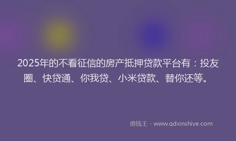 2025年的不看征信的房产抵押贷款平台有：投友圈、快贷通、你我贷、小米贷款、替你还等。