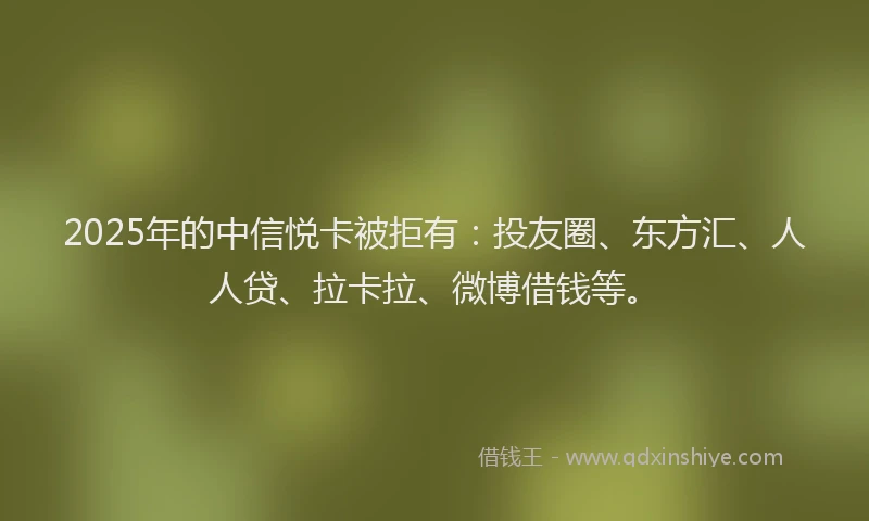 2025年的中信悦卡被拒有：投友圈、东方汇、人人贷、拉卡拉、微博借钱等。