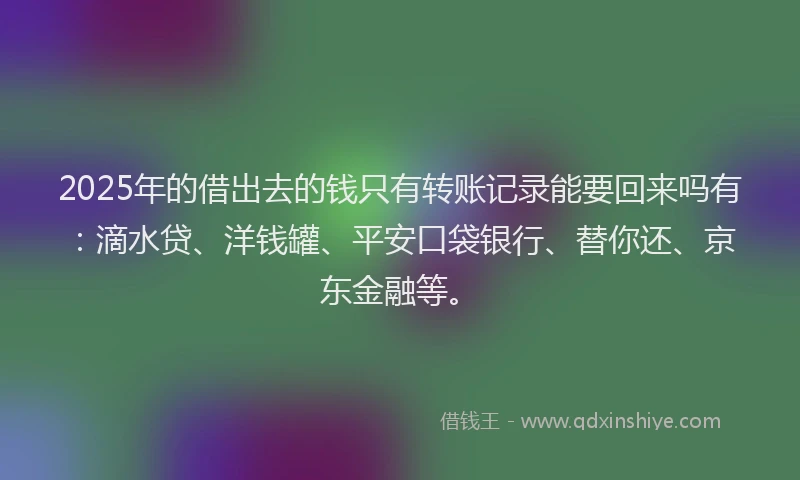 2025年的借出去的钱只有转账记录能要回来吗有：滴水贷、洋钱罐、平安口袋银行、替你还、京东金融等。