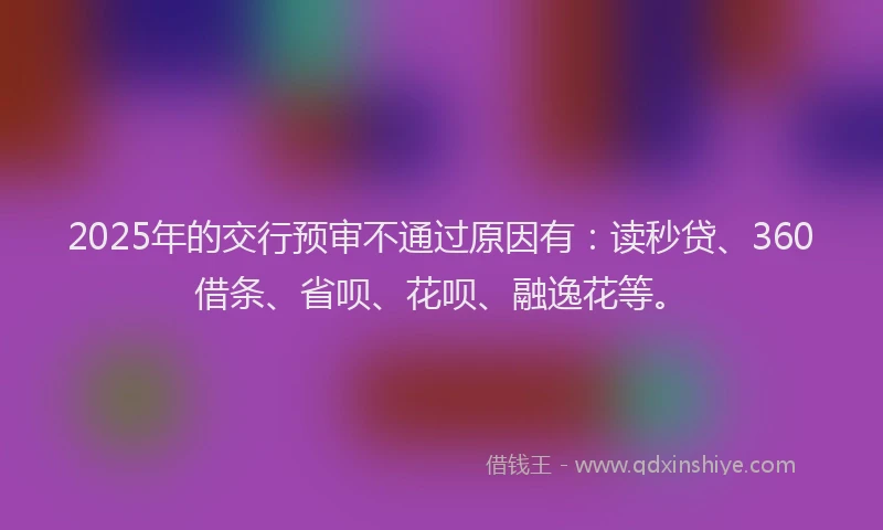 2025年的交行预审不通过原因有：读秒贷、360借条、省呗、花呗、融逸花等。