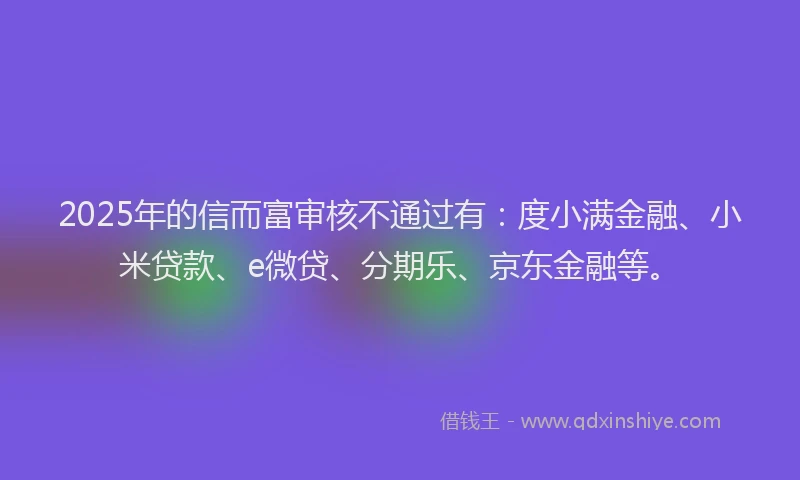 2025年的信而富审核不通过有：度小满金融、小米贷款、e微贷、分期乐、京东金融等。