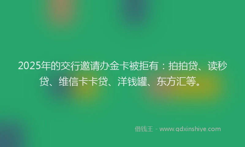 2025年的交行邀请办金卡被拒有：拍拍贷、读秒贷、维信卡卡贷、洋钱罐、东方汇等。