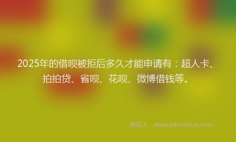 2025年的借呗被拒后多久才能申请有：超人卡、拍拍贷、省呗、花呗、微博借钱等。